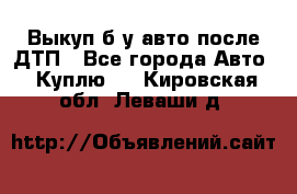 Выкуп б/у авто после ДТП - Все города Авто » Куплю   . Кировская обл.,Леваши д.